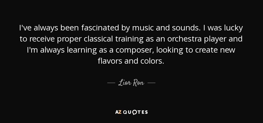 I've always been fascinated by music and sounds. I was lucky to receive proper classical training as an orchestra player and I'm always learning as a composer, looking to create new flavors and colors. - Lior Ron