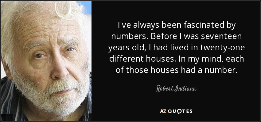 I've always been fascinated by numbers. Before I was seventeen years old, I had lived in twenty-one different houses. In my mind, each of those houses had a number. - Robert Indiana