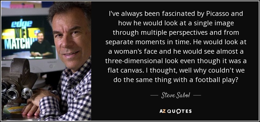 I've always been fascinated by Picasso and how he would look at a single image through multiple perspectives and from separate moments in time. He would look at a woman's face and he would see almost a three-dimensional look even though it was a flat canvas. I thought, well why couldn't we do the same thing with a football play? - Steve Sabol