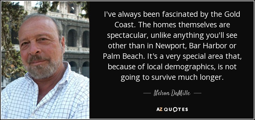 I've always been fascinated by the Gold Coast. The homes themselves are spectacular, unlike anything you'll see other than in Newport, Bar Harbor or Palm Beach. It's a very special area that, because of local demographics, is not going to survive much longer. - Nelson DeMille