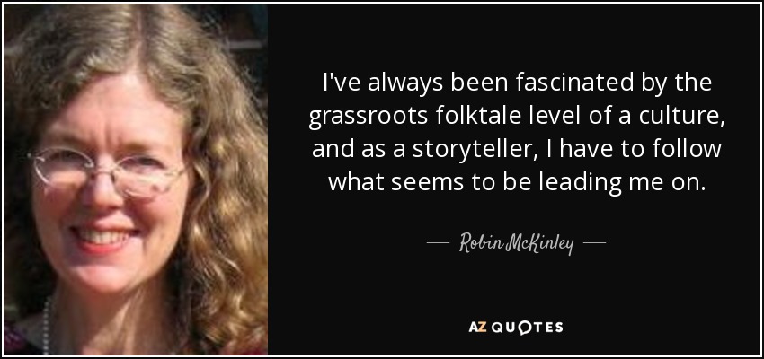 I've always been fascinated by the grassroots folktale level of a culture, and as a storyteller, I have to follow what seems to be leading me on. - Robin McKinley