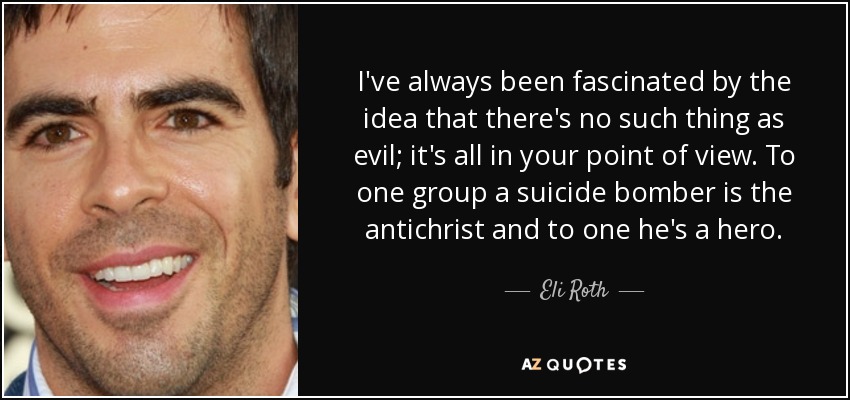 I've always been fascinated by the idea that there's no such thing as evil; it's all in your point of view. To one group a suicide bomber is the antichrist and to one he's a hero. - Eli Roth