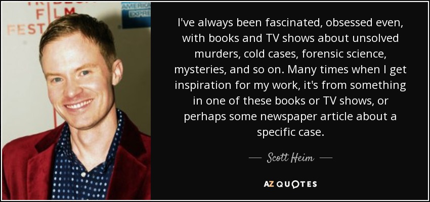 I've always been fascinated, obsessed even, with books and TV shows about unsolved murders, cold cases, forensic science, mysteries, and so on. Many times when I get inspiration for my work, it's from something in one of these books or TV shows, or perhaps some newspaper article about a specific case. - Scott Heim