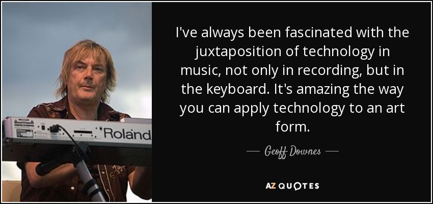 I've always been fascinated with the juxtaposition of technology in music, not only in recording, but in the keyboard. It's amazing the way you can apply technology to an art form. - Geoff Downes