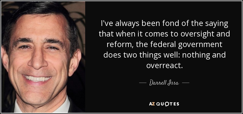 I've always been fond of the saying that when it comes to oversight and reform, the federal government does two things well: nothing and overreact. - Darrell Issa