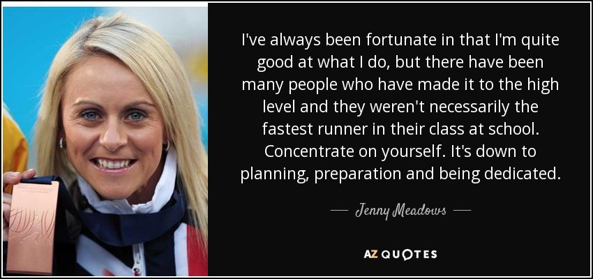 I've always been fortunate in that I'm quite good at what I do, but there have been many people who have made it to the high level and they weren't necessarily the fastest runner in their class at school. Concentrate on yourself. It's down to planning, preparation and being dedicated. - Jenny Meadows