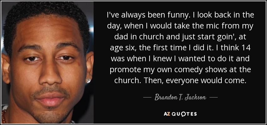 I've always been funny. I look back in the day, when I would take the mic from my dad in church and just start goin', at age six, the first time I did it. I think 14 was when I knew I wanted to do it and promote my own comedy shows at the church. Then, everyone would come. - Brandon T. Jackson