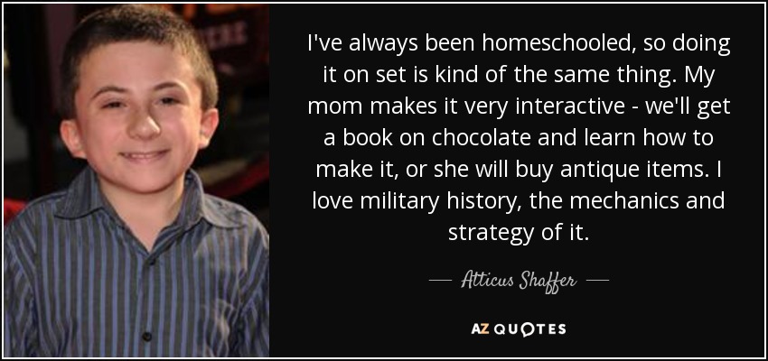 I've always been homeschooled, so doing it on set is kind of the same thing. My mom makes it very interactive - we'll get a book on chocolate and learn how to make it, or she will buy antique items. I love military history, the mechanics and strategy of it. - Atticus Shaffer