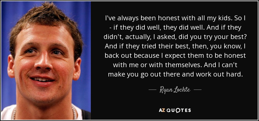 I've always been honest with all my kids. So I - if they did well, they did well. And if they didn't, actually, I asked, did you try your best? And if they tried their best, then, you know, I back out because I expect them to be honest with me or with themselves. And I can't make you go out there and work out hard. - Ryan Lochte