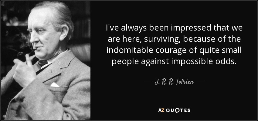 I've always been impressed that we are here, surviving, because of the indomitable courage of quite small people against impossible odds. - J. R. R. Tolkien