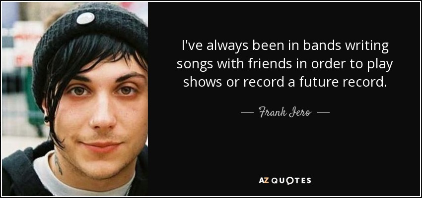 I've always been in bands writing songs with friends in order to play shows or record a future record. - Frank Iero