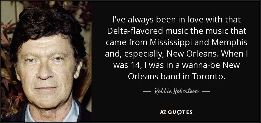 I've always been in love with that Delta-flavored music the music that came from Mississippi and Memphis and, especially, New Orleans. When I was 14, I was in a wanna-be New Orleans band in Toronto. - Robbie Robertson