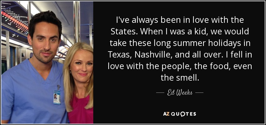 I've always been in love with the States. When I was a kid, we would take these long summer holidays in Texas, Nashville, and all over. I fell in love with the people, the food, even the smell. - Ed Weeks