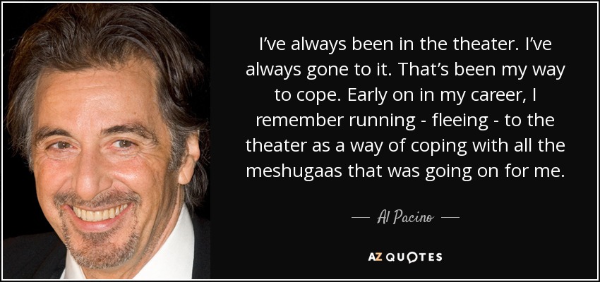 I’ve always been in the theater. I’ve always gone to it. That’s been my way to cope. Early on in my career, I remember running - fleeing - to the theater as a way of coping with all the meshugaas that was going on for me. - Al Pacino