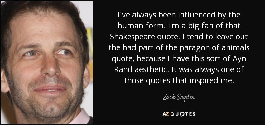 I've always been influenced by the human form. I'm a big fan of that Shakespeare quote. I tend to leave out the bad part of the paragon of animals quote, because I have this sort of Ayn Rand aesthetic. It was always one of those quotes that inspired me. - Zack Snyder