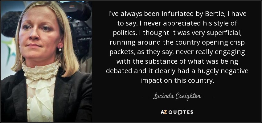 I've always been infuriated by Bertie, I have to say. I never appreciated his style of politics. I thought it was very superficial, running around the country opening crisp packets, as they say, never really engaging with the substance of what was being debated and it clearly had a hugely negative impact on this country. - Lucinda Creighton