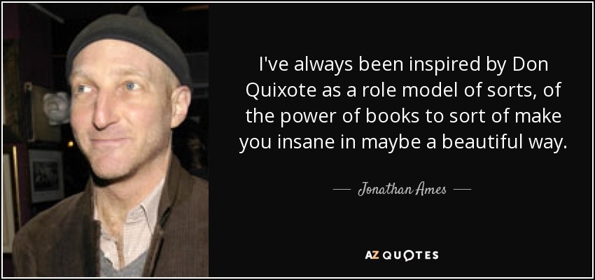 I've always been inspired by Don Quixote as a role model of sorts, of the power of books to sort of make you insane in maybe a beautiful way. - Jonathan Ames