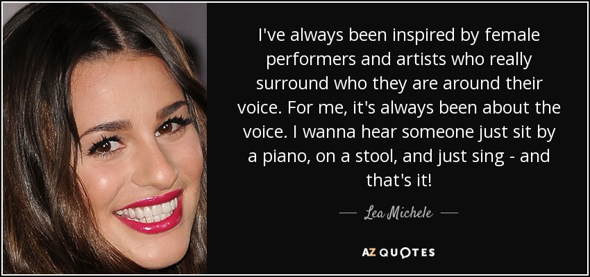 I've always been inspired by female performers and artists who really surround who they are around their voice. For me, it's always been about the voice. I wanna hear someone just sit by a piano, on a stool, and just sing - and that's it! - Lea Michele