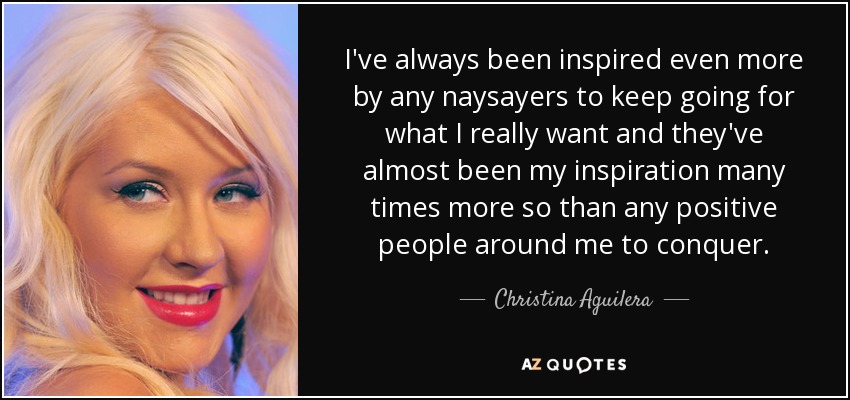 I've always been inspired even more by any naysayers to keep going for what I really want and they've almost been my inspiration many times more so than any positive people around me to conquer. - Christina Aguilera