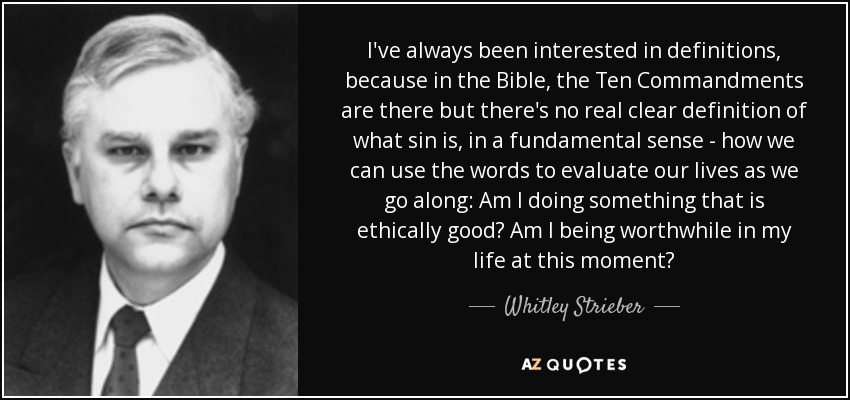 I've always been interested in definitions, because in the Bible, the Ten Commandments are there but there's no real clear definition of what sin is, in a fundamental sense - how we can use the words to evaluate our lives as we go along: Am I doing something that is ethically good? Am I being worthwhile in my life at this moment? - Whitley Strieber