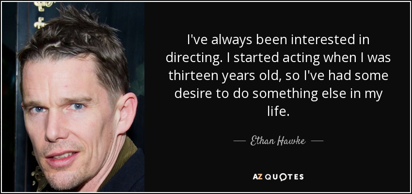 I've always been interested in directing. I started acting when I was thirteen years old, so I've had some desire to do something else in my life. - Ethan Hawke