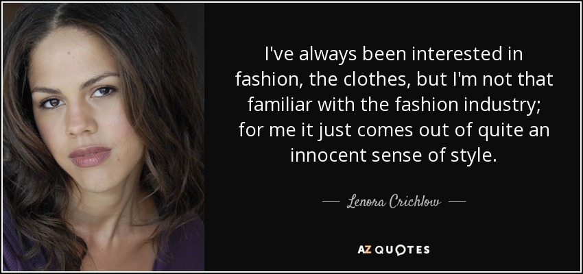I've always been interested in fashion, the clothes, but I'm not that familiar with the fashion industry; for me it just comes out of quite an innocent sense of style. - Lenora Crichlow