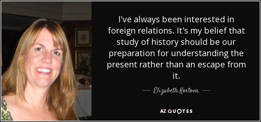 I've always been interested in foreign relations. It's my belief that study of history should be our preparation for understanding the present rather than an escape from it. - Elizabeth Kostova