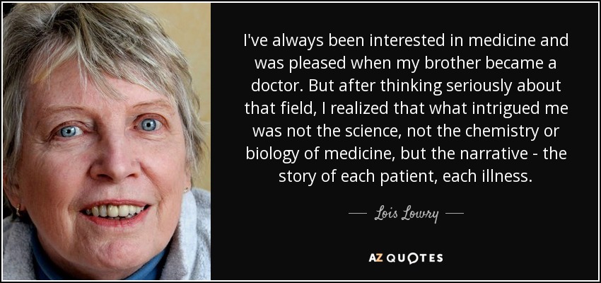 I've always been interested in medicine and was pleased when my brother became a doctor. But after thinking seriously about that field, I realized that what intrigued me was not the science, not the chemistry or biology of medicine, but the narrative - the story of each patient, each illness. - Lois Lowry