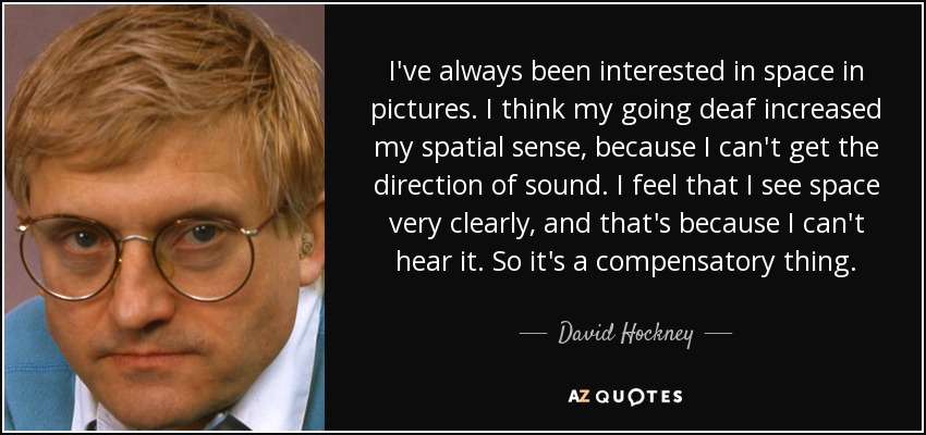 I've always been interested in space in pictures. I think my going deaf increased my spatial sense, because I can't get the direction of sound. I feel that I see space very clearly, and that's because I can't hear it. So it's a compensatory thing. - David Hockney