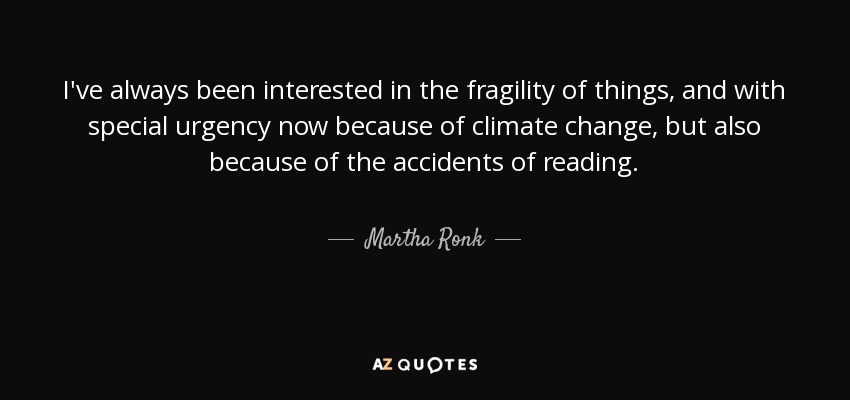 I've always been interested in the fragility of things, and with special urgency now because of climate change, but also because of the accidents of reading. - Martha Ronk