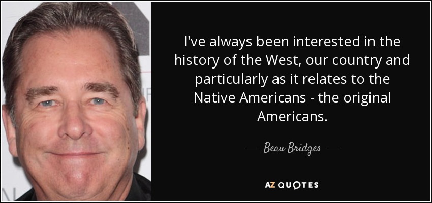 I've always been interested in the history of the West, our country and particularly as it relates to the Native Americans - the original Americans. - Beau Bridges