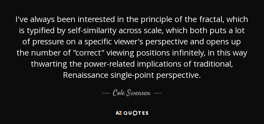 I've always been interested in the principle of the fractal, which is typified by self-similarity across scale, which both puts a lot of pressure on a specific viewer's perspective and opens up the number of 