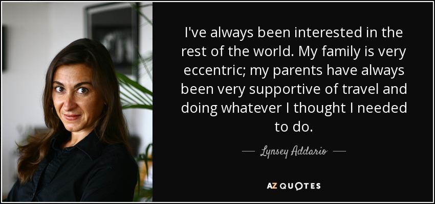 I've always been interested in the rest of the world. My family is very eccentric; my parents have always been very supportive of travel and doing whatever I thought I needed to do. - Lynsey Addario