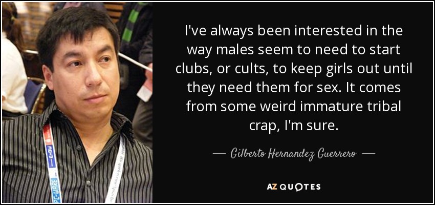 I've always been interested in the way males seem to need to start clubs, or cults, to keep girls out until they need them for sex. It comes from some weird immature tribal crap, I'm sure. - Gilberto Hernandez Guerrero