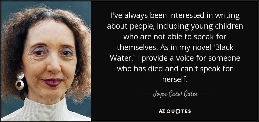 I've always been interested in writing about people, including young children who are not able to speak for themselves. As in my novel 'Black Water,' I provide a voice for someone who has died and can't speak for herself. - Joyce Carol Oates