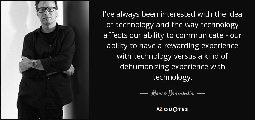 I've always been interested with the idea of technology and the way technology affects our ability to communicate - our ability to have a rewarding experience with technology versus a kind of dehumanizing experience with technology. - Marco Brambilla