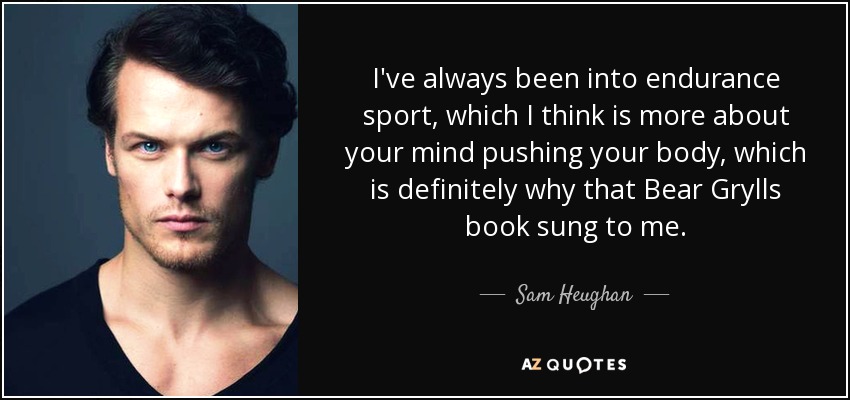 I've always been into endurance sport, which I think is more about your mind pushing your body, which is definitely why that Bear Grylls book sung to me. - Sam Heughan
