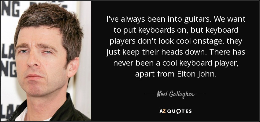 I've always been into guitars. We want to put keyboards on, but keyboard players don't look cool onstage, they just keep their heads down. There has never been a cool keyboard player, apart from Elton John. - Noel Gallagher