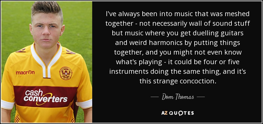 I've always been into music that was meshed together - not necessarily wall of sound stuff but music where you get duelling guitars and weird harmonics by putting things together, and you might not even know what's playing - it could be four or five instruments doing the same thing, and it's this strange concoction. - Dom Thomas