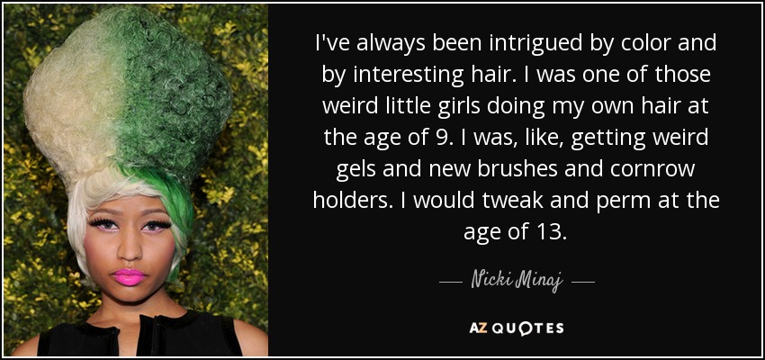 I've always been intrigued by color and by interesting hair. I was one of those weird little girls doing my own hair at the age of 9. I was, like, getting weird gels and new brushes and cornrow holders. I would tweak and perm at the age of 13. - Nicki Minaj