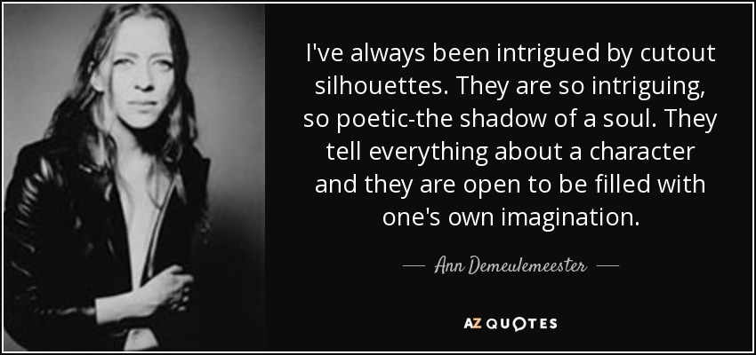 I've always been intrigued by cutout silhouettes. They are so intriguing, so poetic-the shadow of a soul. They tell everything about a character and they are open to be filled with one's own imagination. - Ann Demeulemeester