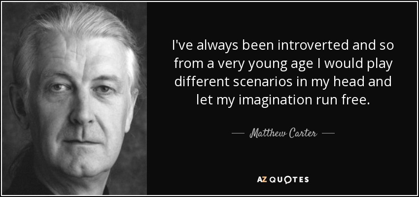 I've always been introverted and so from a very young age I would play different scenarios in my head and let my imagination run free. - Matthew Carter