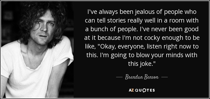 I've always been jealous of people who can tell stories really well in a room with a bunch of people. I've never been good at it because I'm not cocky enough to be like, 
