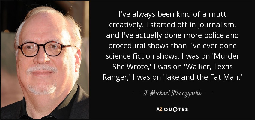 I've always been kind of a mutt creatively. I started off in journalism, and I've actually done more police and procedural shows than I've ever done science fiction shows. I was on 'Murder She Wrote,' I was on 'Walker, Texas Ranger,' I was on 'Jake and the Fat Man.' - J. Michael Straczynski