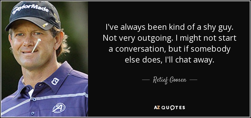 I've always been kind of a shy guy. Not very outgoing. I might not start a conversation, but if somebody else does, I'll chat away. - Retief Goosen