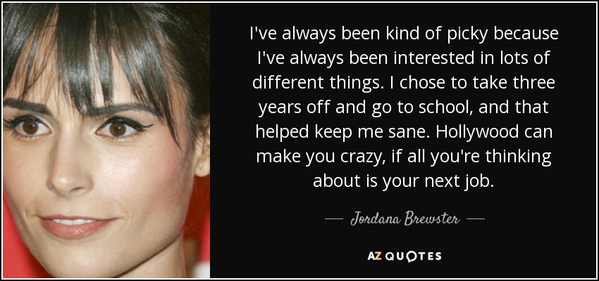 I've always been kind of picky because I've always been interested in lots of different things. I chose to take three years off and go to school, and that helped keep me sane. Hollywood can make you crazy, if all you're thinking about is your next job. - Jordana Brewster
