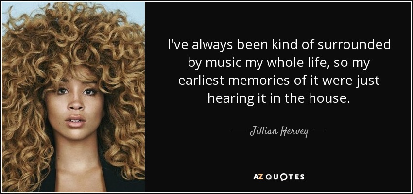 I've always been kind of surrounded by music my whole life, so my earliest memories of it were just hearing it in the house. - Jillian Hervey