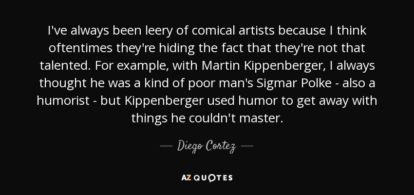 I've always been leery of comical artists because I think oftentimes they're hiding the fact that they're not that talented. For example, with Martin Kippenberger, I always thought he was a kind of poor man's Sigmar Polke - also a humorist - but Kippenberger used humor to get away with things he couldn't master. - Diego Cortez