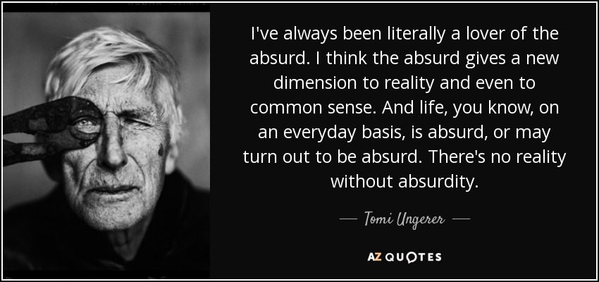 I've always been literally a lover of the absurd. I think the absurd gives a new dimension to reality and even to common sense. And life, you know, on an everyday basis, is absurd, or may turn out to be absurd. There's no reality without absurdity. - Tomi Ungerer