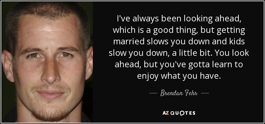 I've always been looking ahead, which is a good thing, but getting married slows you down and kids slow you down, a little bit. You look ahead, but you've gotta learn to enjoy what you have. - Brendan Fehr